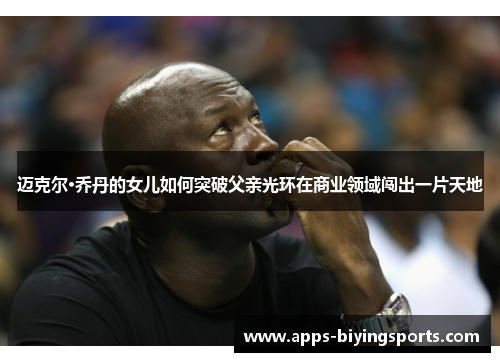 迈克尔·乔丹的女儿如何突破父亲光环在商业领域闯出一片天地 迈克尔·乔丹的女儿如何突破父亲光环在商业领域闯出一片天地